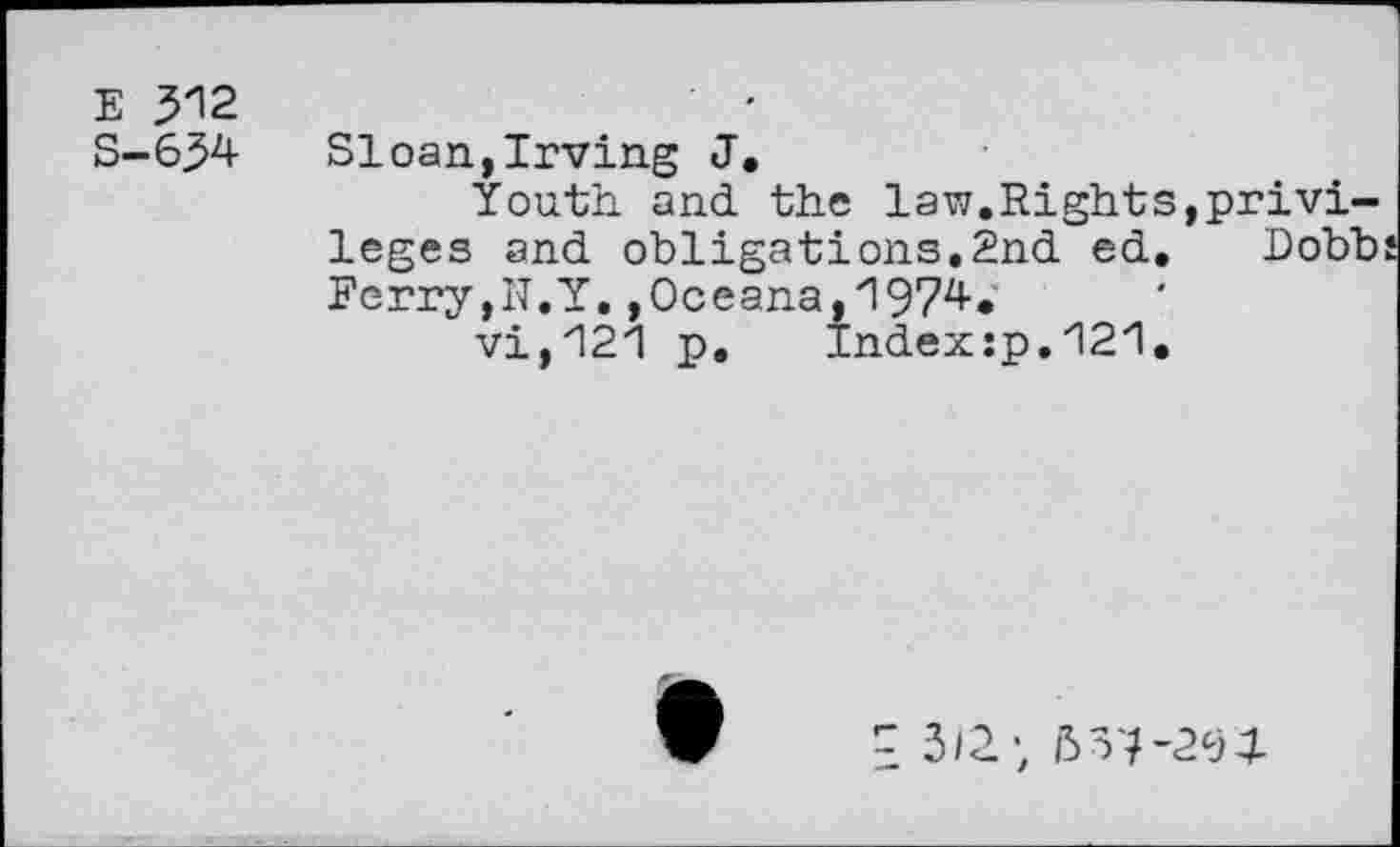 ﻿E 512
S-654 Sloan,Irving J.
Youth and. the law.Rights,privileges and. obligations.2nd. ed, Dobb Ferry,N.Y.,Oceana,1974.
vi,121 p.	Index:p.121.
^3/2; 657’294-